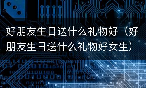 好朋友生日送什么礼物好（好朋友生日送什么礼物好女生）