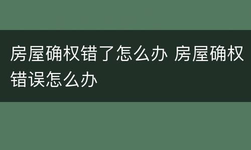 房屋确权错了怎么办 房屋确权错误怎么办