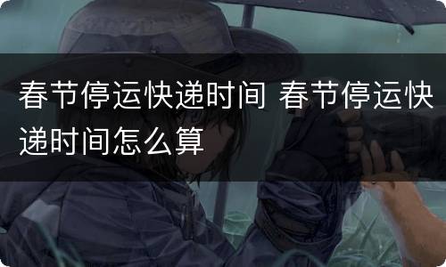 春节停运快递时间 春节停运快递时间怎么算