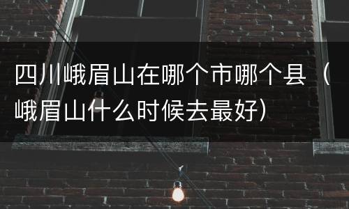 四川峨眉山在哪个市哪个县（峨眉山什么时候去最好）