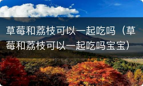 草莓和荔枝可以一起吃吗（草莓和荔枝可以一起吃吗宝宝）