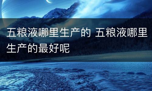 五粮液哪里生产的 五粮液哪里生产的最好呢