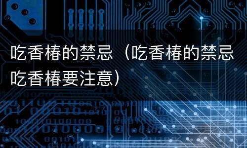 吃香椿的禁忌（吃香椿的禁忌吃香椿要注意）