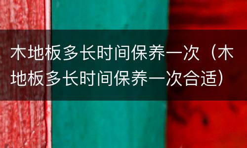 木地板多长时间保养一次（木地板多长时间保养一次合适）