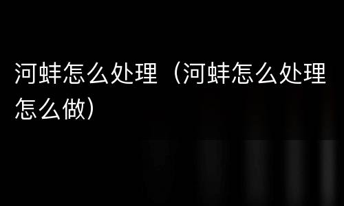 河蚌怎么处理（河蚌怎么处理怎么做）