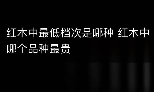 红木中最低档次是哪种 红木中哪个品种最贵