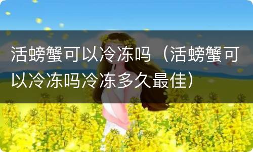活螃蟹可以冷冻吗（活螃蟹可以冷冻吗冷冻多久最佳）