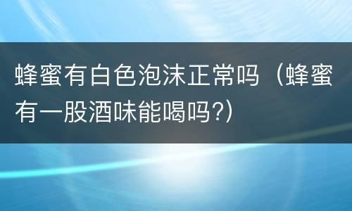 蜂蜜有白色泡沫正常吗（蜂蜜有一股酒味能喝吗?）