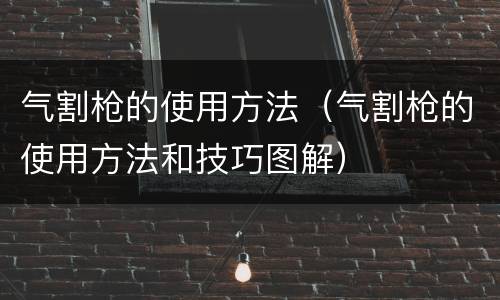 气割枪的使用方法（气割枪的使用方法和技巧图解）