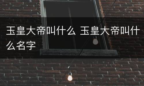 玉皇大帝叫什么 玉皇大帝叫什么名字