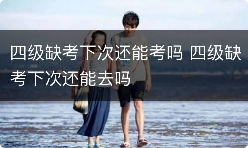 四级缺考下次还能考吗 四级缺考下次还能去吗