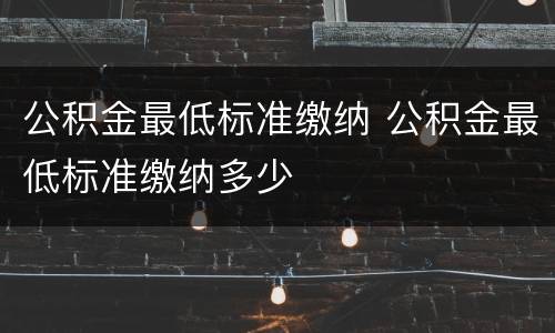 公积金最低标准缴纳 公积金最低标准缴纳多少
