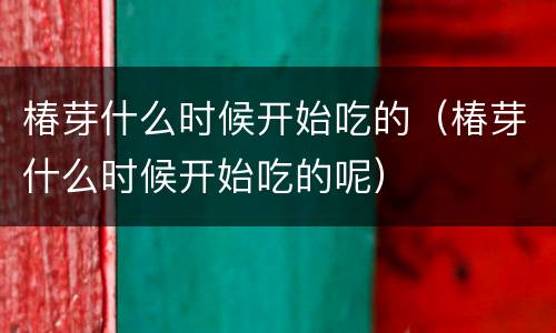 椿芽什么时候开始吃的（椿芽什么时候开始吃的呢）