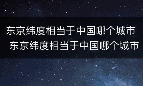 东京纬度相当于中国哪个城市 东京纬度相当于中国哪个城市?