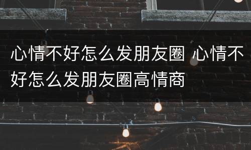 心情不好怎么发朋友圈 心情不好怎么发朋友圈高情商
