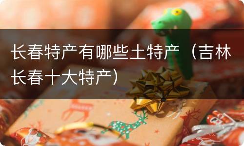 长春特产有哪些土特产（吉林长春十大特产）