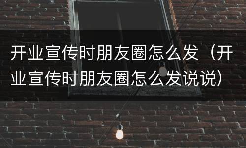 开业宣传时朋友圈怎么发（开业宣传时朋友圈怎么发说说）