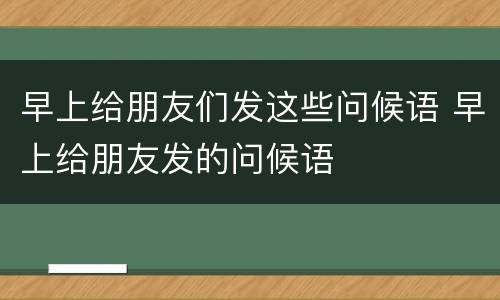 早上给朋友们发这些问候语 早上给朋友发的问候语