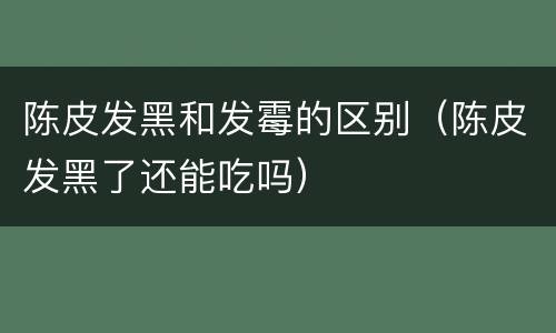 陈皮发黑和发霉的区别（陈皮发黑了还能吃吗）