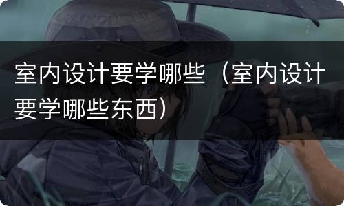 室内设计要学哪些（室内设计要学哪些东西）