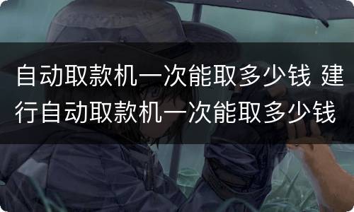 自动取款机一次能取多少钱 建行自动取款机一次能取多少钱