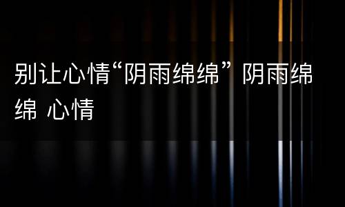 别让心情“阴雨绵绵” 阴雨绵绵 心情