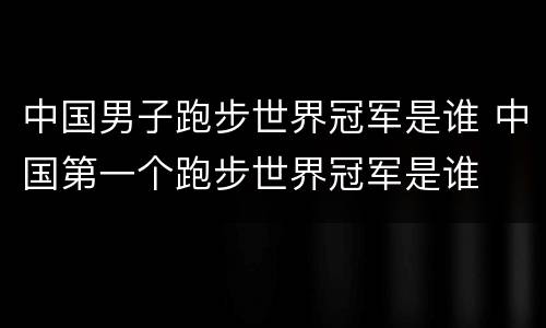 中国男子跑步世界冠军是谁 中国第一个跑步世界冠军是谁