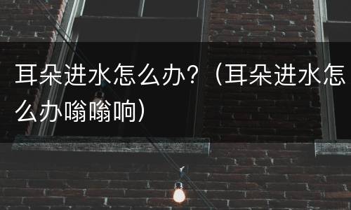 耳朵进水怎么办?（耳朵进水怎么办嗡嗡响）