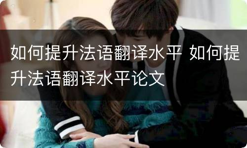 如何提升法语翻译水平 如何提升法语翻译水平论文