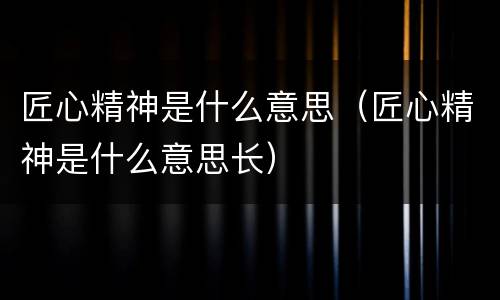 匠心精神是什么意思（匠心精神是什么意思长）