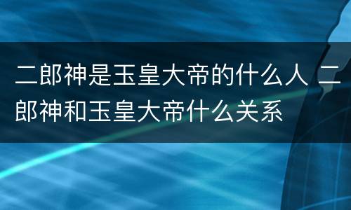 二郎神是玉皇大帝的什么人 二郎神和玉皇大帝什么关系