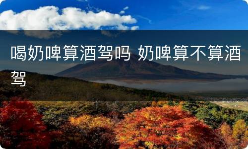 喝奶啤算酒驾吗 奶啤算不算酒驾
