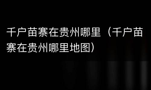千户苗寨在贵州哪里（千户苗寨在贵州哪里地图）