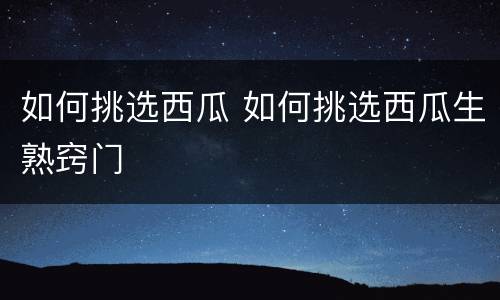 如何挑选西瓜 如何挑选西瓜生熟窍门