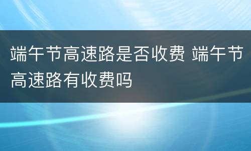 端午节高速路是否收费 端午节高速路有收费吗
