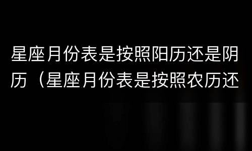 星座月份表是按照阳历还是阴历（星座月份表是按照农历还是按照日历）