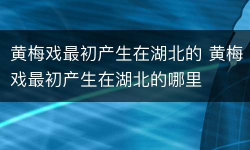 黄梅戏最初产生在湖北的 黄梅戏最初产生在湖北的哪里