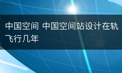 中国空间 中国空间站设计在轨飞行几年