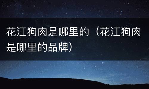 花江狗肉是哪里的（花江狗肉是哪里的品牌）
