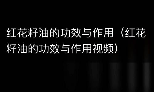 红花籽油的功效与作用（红花籽油的功效与作用视频）