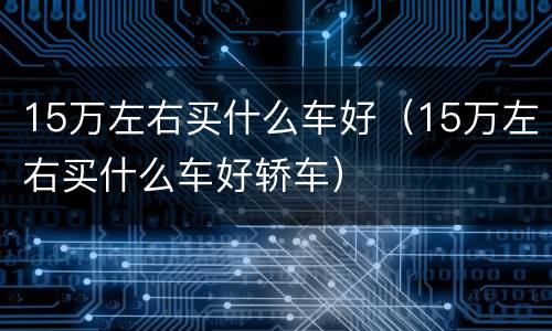 15万左右买什么车好（15万左右买什么车好轿车）