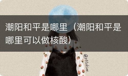 潮阳和平是哪里（潮阳和平是哪里可以做核酸）