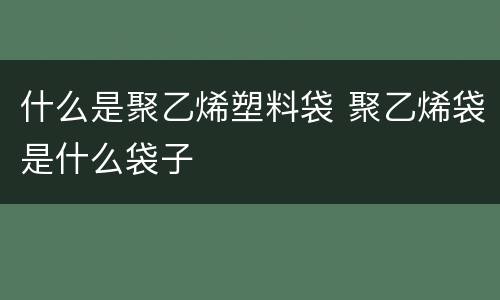 什么是聚乙烯塑料袋 聚乙烯袋是什么袋子