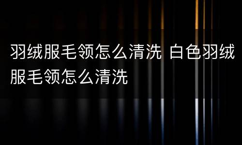 羽绒服毛领怎么清洗 白色羽绒服毛领怎么清洗