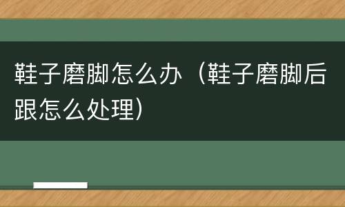 鞋子磨脚怎么办（鞋子磨脚后跟怎么处理）