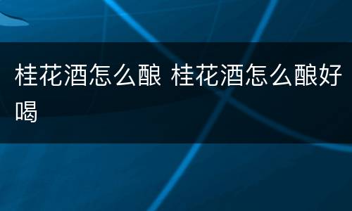 桂花酒怎么酿 桂花酒怎么酿好喝