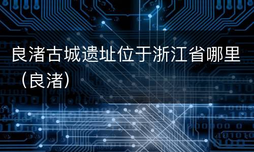 良渚古城遗址位于浙江省哪里（良渚）