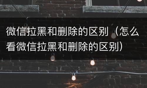 微信拉黑和删除的区别（怎么看微信拉黑和删除的区别）