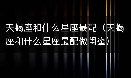 天蝎座和什么星座最配（天蝎座和什么星座最配做闺蜜）