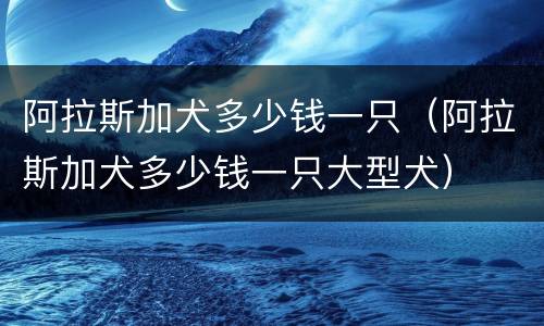 阿拉斯加犬多少钱一只（阿拉斯加犬多少钱一只大型犬）